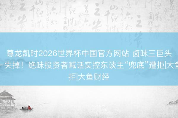 尊龙凯时2026世界杯中国官方网站 卤味三巨头中独一失掉！绝味投资者喊话实控东谈主“兜底”遭拒|大鱼财经