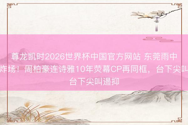 尊龙凯时2026世界杯中国官方网站 东莞雨中齐唱炸场!周柏豪连诗雅10年荧幕CP再同框,台下尖叫遏抑