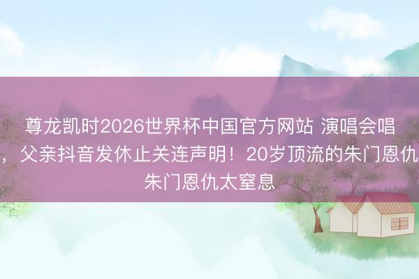 尊龙凯时2026世界杯中国官方网站 演唱会唱到一半，父亲抖音发休止关连声明！20岁顶流的朱门恩仇太窒息