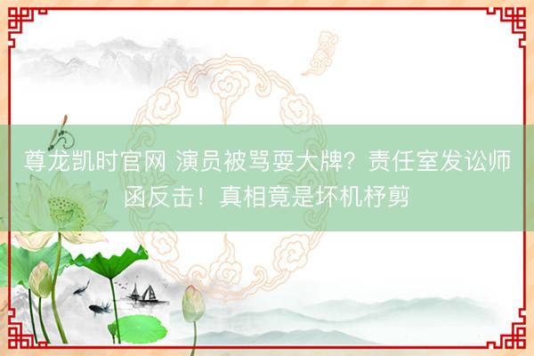 尊龙凯时官网 演员被骂耍大牌？责任室发讼师函反击！真相竟是坏机杼剪