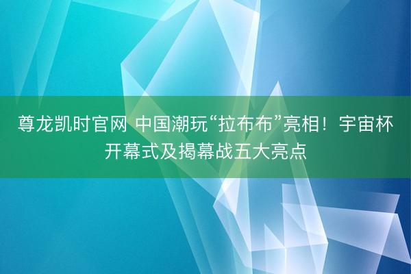 尊龙凯时官网 中国潮玩“拉布布”亮相！宇宙杯开幕式及揭幕战五大亮点