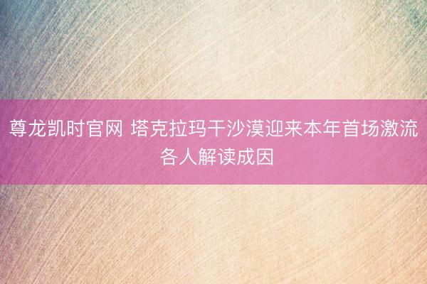 尊龙凯时官网 塔克拉玛干沙漠迎来本年首场激流 各人解读成因