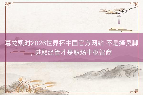 尊龙凯时2026世界杯中国官方网站 不是捧臭脚， 进取经管才是职场中枢智商