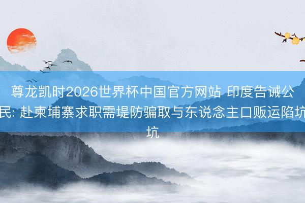 尊龙凯时2026世界杯中国官方网站 印度告诫公民: 赴柬埔寨求职需堤防骗取与东说念主口贩运陷坑