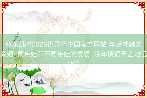 尊龙凯时2026世界杯中国官方网站 年后才触类旁通: 帮带娃和不帮带娃的婆婆， 晚年境遇天差地远