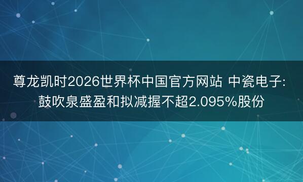 尊龙凯时2026世界杯中国官方网站 中瓷电子: 鼓吹泉盛盈和拟减握不超2.095%股份