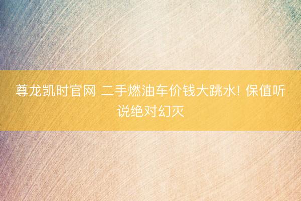 尊龙凯时官网 二手燃油车价钱大跳水! 保值听说绝对幻灭