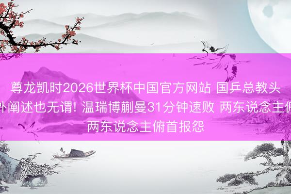 尊龙凯时2026世界杯中国官方网站 国乒总教头作念场外阐述也无谓! 温瑞博蒯曼31分钟速败 两东说念主俯首报怨