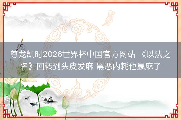 尊龙凯时2026世界杯中国官方网站 《以法之名》回转到头皮发麻 黑恶内耗他赢麻了