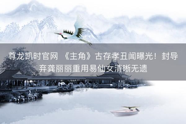 尊龙凯时官网 《主角》古存孝丑闻曝光！封导弃龚丽丽重用易仙女清晰无遗