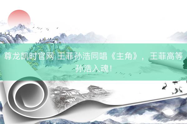 尊龙凯时官网 王菲孙浩同唱《主角》，王菲高等孙浩入魂！
