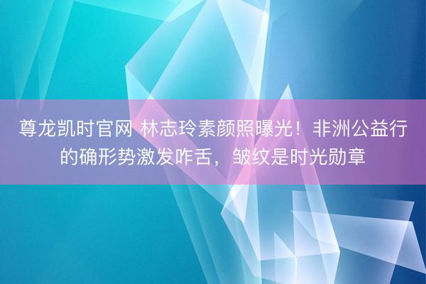 尊龙凯时官网 林志玲素颜照曝光！非洲公益行的确形势激发咋舌，皱纹是时光勋章