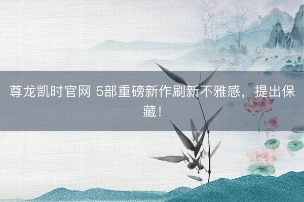 尊龙凯时官网 5部重磅新作刷新不雅感，提出保藏！
