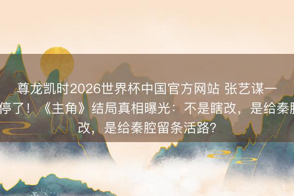 尊龙凯时2026世界杯中国官方网站 张艺谋一句话让骂声停了！《主角》结局真相曝光：不是瞎改，是给秦腔留条活路？