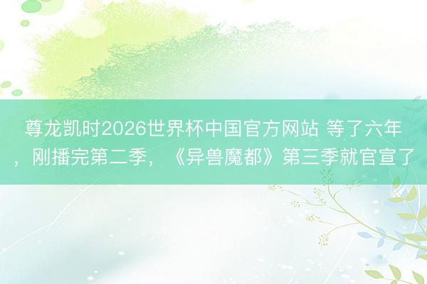 尊龙凯时2026世界杯中国官方网站 等了六年，刚播完第二季，《异兽魔都》第三季就官宣了