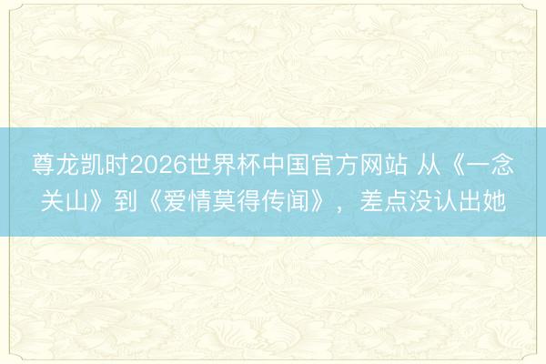 尊龙凯时2026世界杯中国官方网站 从《一念关山》到《爱情莫得传闻》，差点没认出她