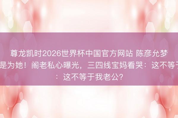 尊龙凯时2026世界杯中国官方网站 陈彦允梦中惊醒竟是为她！阁老私心曝光，三四线宝妈看哭：这不等于我老公?