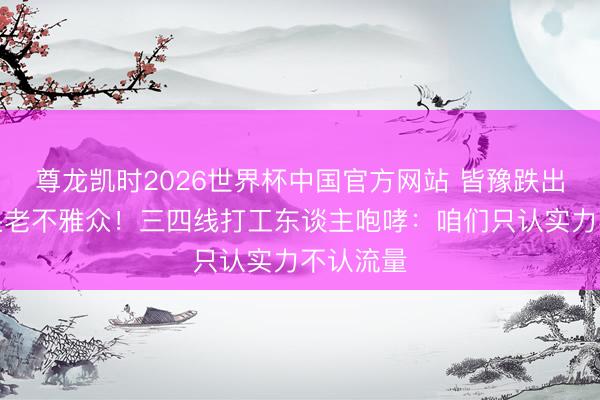 尊龙凯时2026世界杯中国官方网站 皆豫跌出前三惊呆老不雅众！三四线打工东谈主咆哮：咱们只认实力不认流量