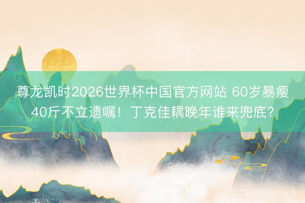 尊龙凯时2026世界杯中国官方网站 60岁暴瘦40斤不立遗嘱！丁克佳耦晚年谁来兜底?