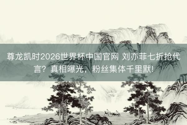 尊龙凯时2026世界杯中国官网 刘亦菲七折抢代言？真相曝光，粉丝集体千里默!