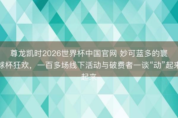 尊龙凯时2026世界杯中国官网 妙可蓝多的寰球杯狂欢,一百多场线下活动与破费者一谈“动”起来