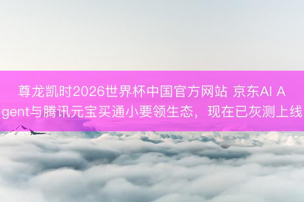 尊龙凯时2026世界杯中国官方网站 京东AI Agent与腾讯元宝买通小要领生态，现在已灰测上线