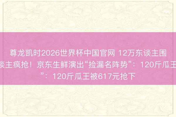 尊龙凯时2026世界杯中国官网 12万东谈主围不雅、5万东谈主疯抢！京东生鲜演出“捡漏名阵势”：120斤瓜王被617元抢下