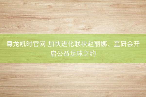 尊龙凯时官网 加快进化联袂赵丽娜、歪研会开启公益足球之约