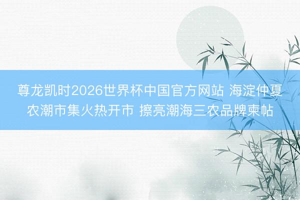 尊龙凯时2026世界杯中国官方网站 海淀仲夏农潮市集火热开市 擦亮潮海三农品牌柬帖