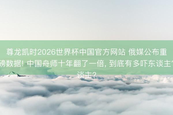 尊龙凯时2026世界杯中国官方网站 俄媒公布重磅数据! 中国舟师十年翻了一倍， 到底有多吓东谈主?