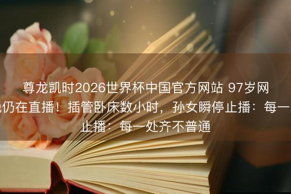 尊龙凯时2026世界杯中国官方网站 97岁网红离世当晚仍在直播!插管卧床数小时,孙女瞬停止播:每一处齐不普通
