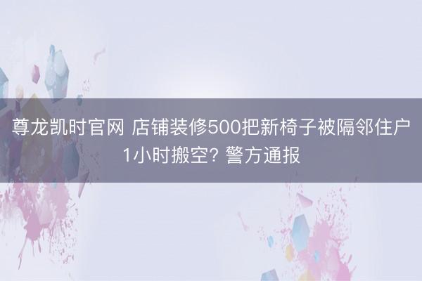 尊龙凯时官网 店铺装修500把新椅子被隔邻住户1小时搬空? 警方通报