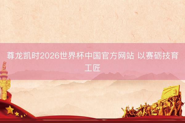 尊龙凯时2026世界杯中国官方网站 以赛砺技育工匠