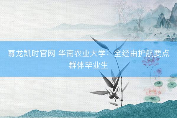 尊龙凯时官网 华南农业大学：全经由护航要点群体毕业生