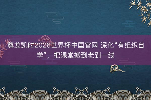 尊龙凯时2026世界杯中国官网 深化“有组织自学”，把课堂搬到老到一线