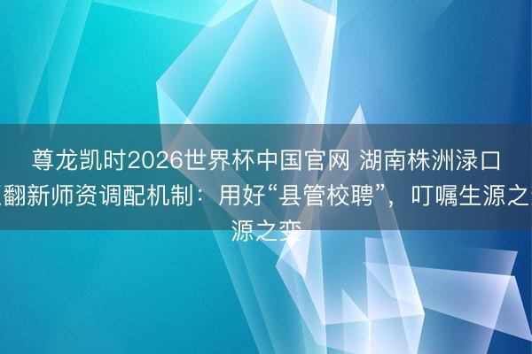 尊龙凯时2026世界杯中国官网 湖南株洲渌口区翻新师资调配机制：用好“县管校聘”，叮嘱生源之变