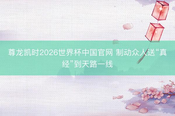 尊龙凯时2026世界杯中国官网 制动众人送“真经”到天路一线