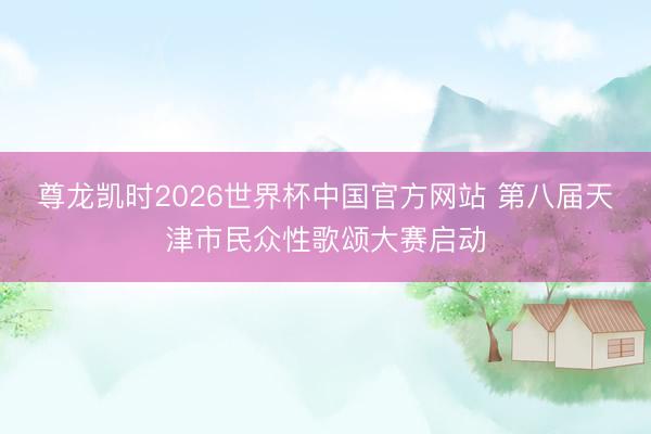尊龙凯时2026世界杯中国官方网站 第八届天津市民众性歌颂大赛启动
