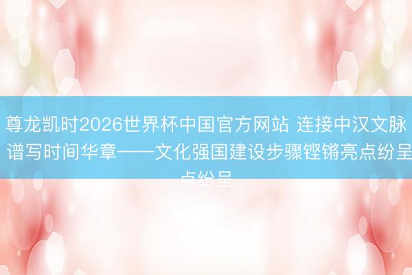 尊龙凯时2026世界杯中国官方网站 连接中汉文脉 谱写时间华章——文化强国建设步骤铿锵亮点纷呈