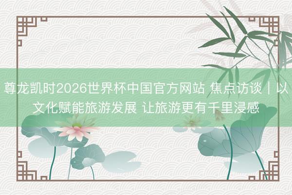 尊龙凯时2026世界杯中国官方网站 焦点访谈｜以文化赋能旅游发展 让旅游更有千里浸感