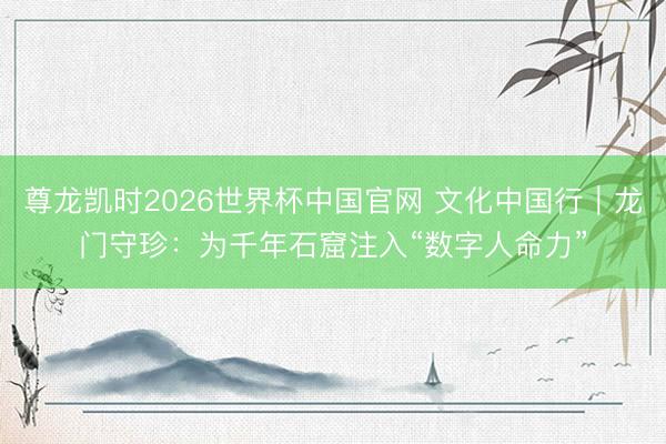 尊龙凯时2026世界杯中国官网 文化中国行｜龙门守珍：为千年石窟注入“数字人命力”