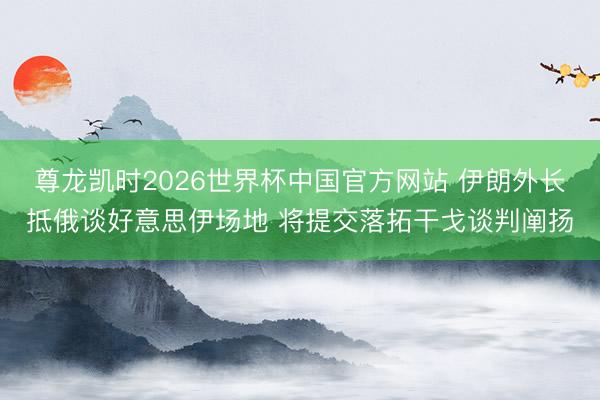 尊龙凯时2026世界杯中国官方网站 伊朗外长抵俄谈好意思伊场地 将提交落拓干戈谈判阐扬