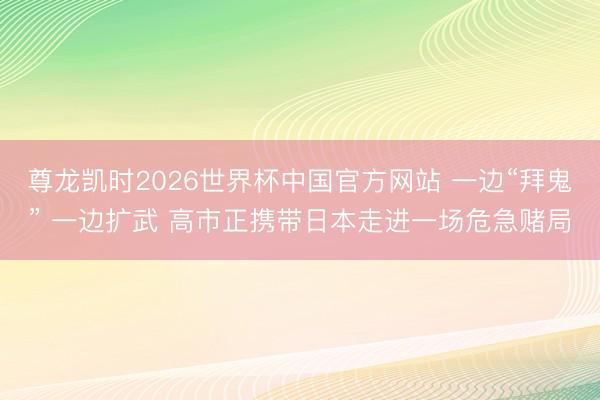 尊龙凯时2026世界杯中国官方网站 一边“拜鬼” 一边扩武 高市正携带日本走进一场危急赌局