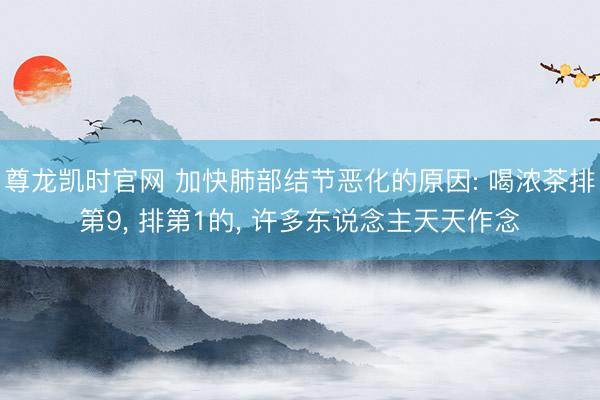 尊龙凯时官网 加快肺部结节恶化的原因: 喝浓茶排第9， 排第1的， 许多东说念主天天作念