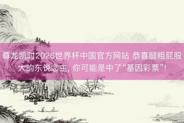 尊龙凯时2026世界杯中国官方网站 恭喜腿粗屁股大的东说念主， 你可能是中了“基因彩票”!