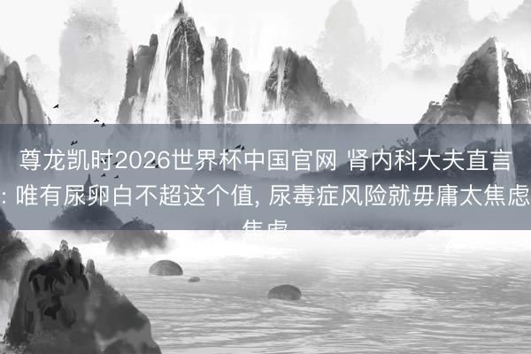 尊龙凯时2026世界杯中国官网 肾内科大夫直言: 唯有尿卵白不超这个值， 尿毒症风险就毋庸太焦虑