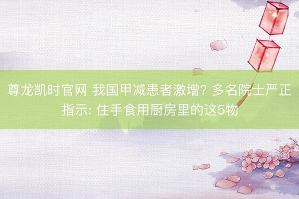 尊龙凯时官网 我国甲减患者激增? 多名院士严正指示: 住手食用厨房里的这5物