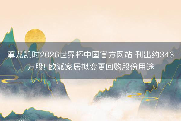 尊龙凯时2026世界杯中国官方网站 刊出约343万股! 欧派家居拟变更回购股份用途
