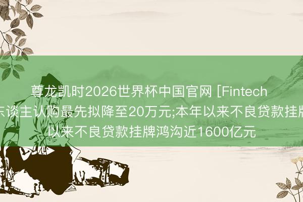 尊龙凯时2026世界杯中国官网 [Fintech 周报]大额存单个东谈主认购最先拟降至20万元;本年以来不良贷款挂牌鸿沟近1600亿元