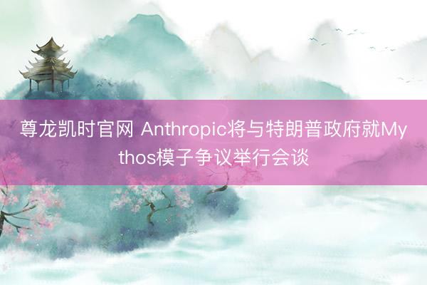 尊龙凯时官网 Anthropic将与特朗普政府就Mythos模子争议举行会谈